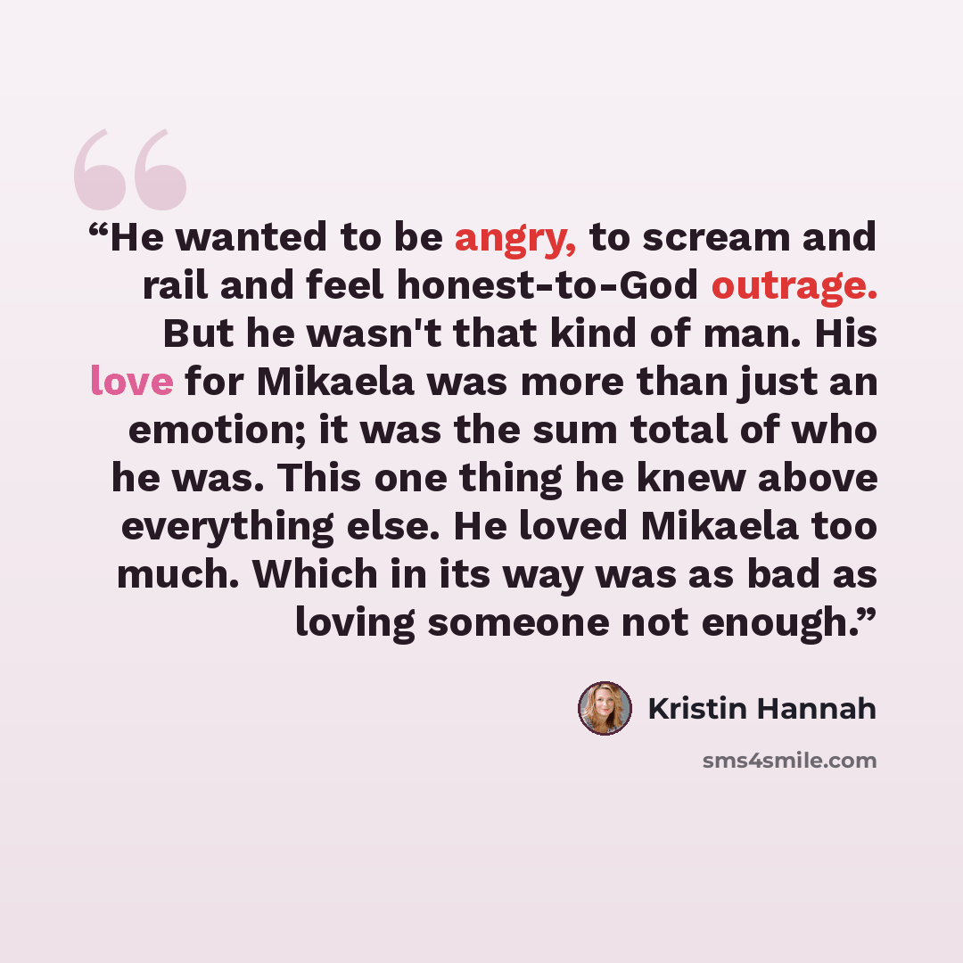 “He wanted to be angry, to scream and rail and feel honest-to-God outrage. But he wasn't that kind of man. His love for Mikaela was more than just an emotion; it was the sum total of who he was. This one thing he knew above everything else. He loved Mikaela too much. Which in its way was as bad as…” quote by Kristin Hannah