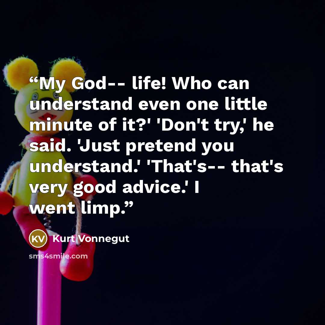 “My God-- life! Who can understand even one little minute of it?' 'Don't try,' he said. 'Just pretend you understand.' 'That's-- that's very good advice.' I went limp.” quote by Kurt Vonnegut