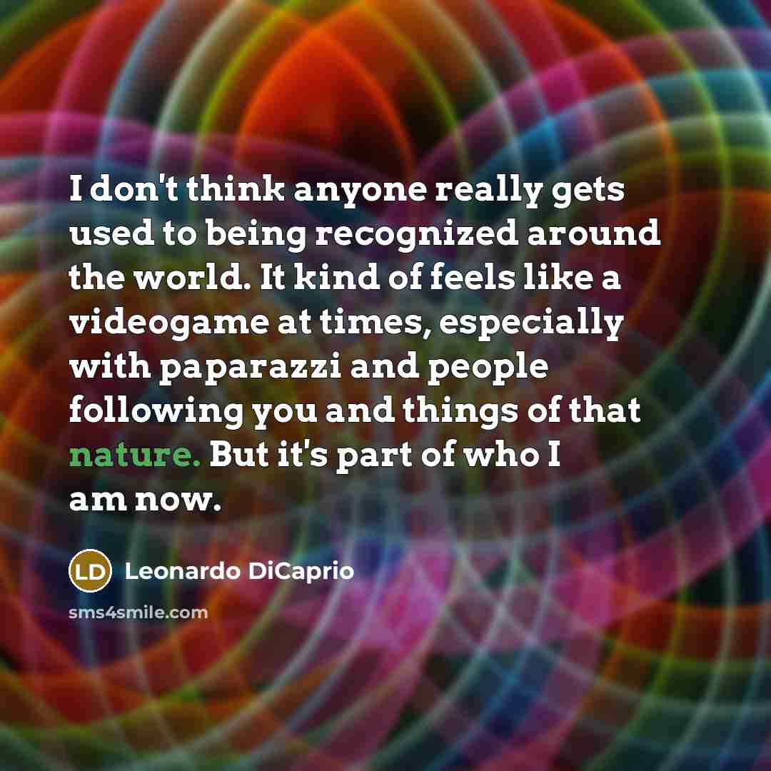 “I don't think anyone really gets used to being recognized around the world. It kind of feels like a videogame at times, especially with paparazzi and people following you and things of that nature. But it's part of who I am now.” quote by Leonardo DiCaprio