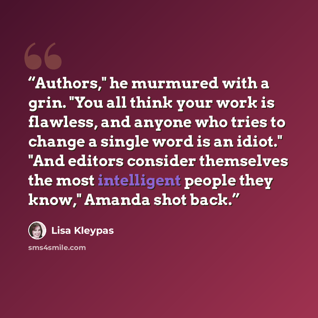 “Authors," he murmured with a grin. "You all think your work is flawless, and anyone who tries to change a single word is an idiot." "And editors consider themselves the most intelligent people they know," Amanda shot back.” quote by Lisa Kleypas