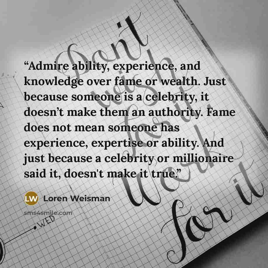 “Admire ability, experience, and knowledge over fame or wealth. Just because someone is a celebrity, it doesn’t make them an authority. Fame does not mean someone has experience, expertise or ability. And just because a celebrity or millionaire said it, doesn't make it true.” quote by Loren Weisman