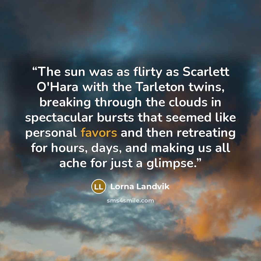 “The sun was as flirty as Scarlett O'Hara with the Tarleton twins, breaking through the clouds in spectacular bursts that seemed like personal favors and then retreating for hours, days, and making us all ache for just a glimpse.” quote by Lorna Landvik