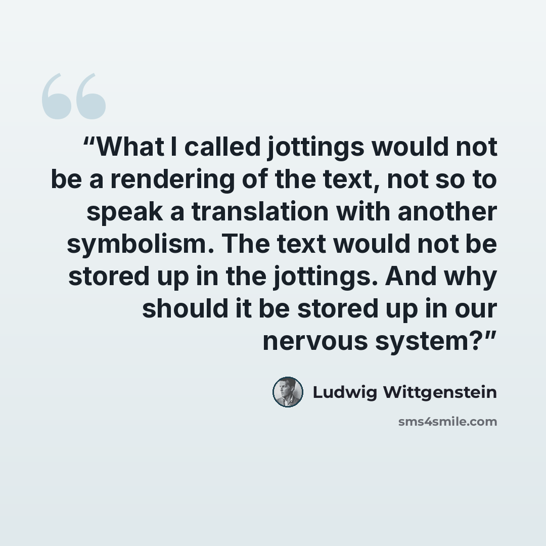 “What I called jottings would not be a rendering of the text, not so to speak a translation with another symbolism. The text would not be stored up in the jottings. And why should it be stored up in our nervous system?” quote by Ludwig Wittgenstein
