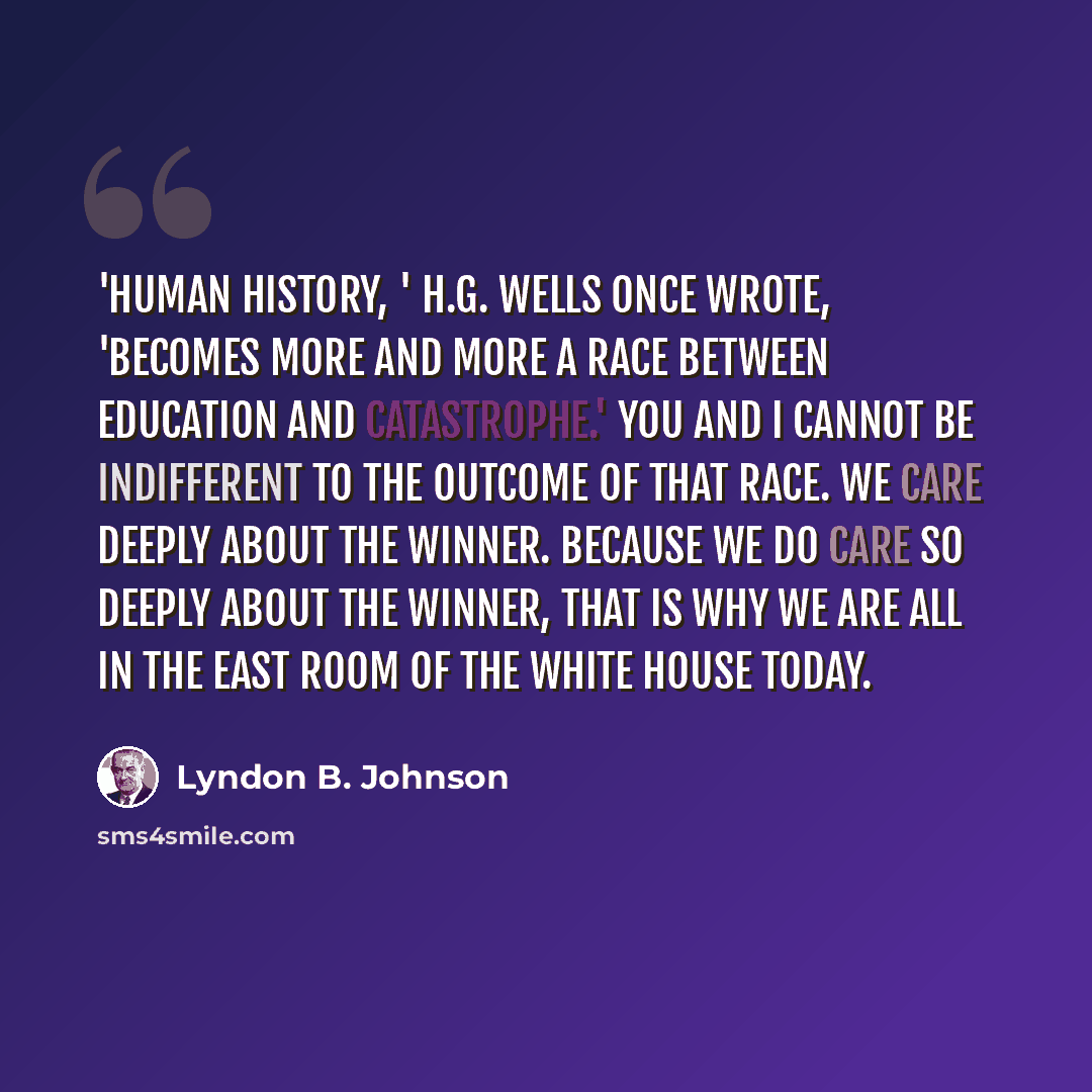 “'Human history, ' H.G. Wells once wrote, 'becomes more and more a race between education and catastrophe.' You and I cannot be indifferent to the outcome of that race. We care deeply about the winner. Because we do care so deeply about the winner, that is why we are all in the East Room of the…” quote by Lyndon B. Johnson