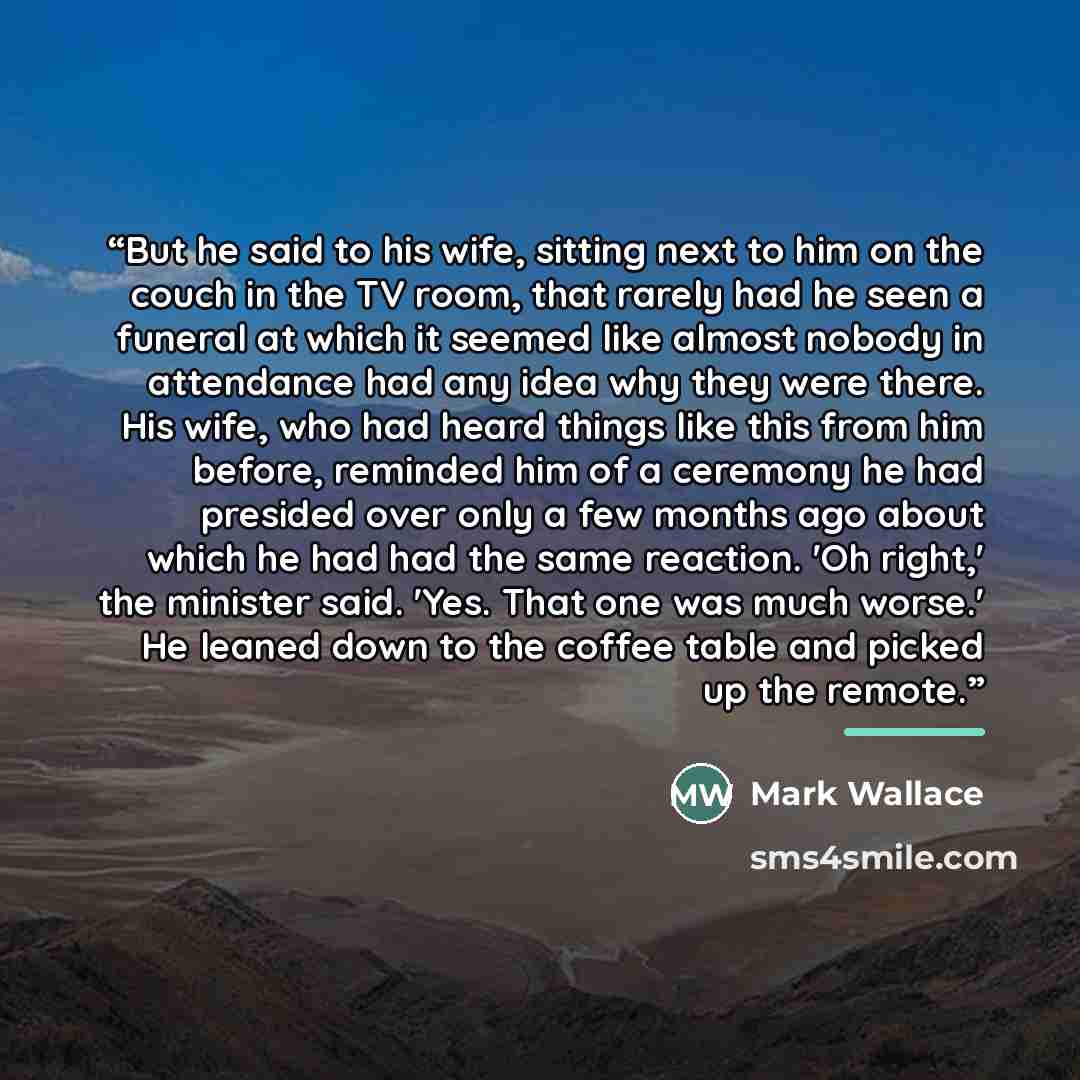 “But he said to his wife, sitting next to him on the couch in the TV room, that rarely had he seen a funeral at which it seemed like almost nobody in attendance had any idea why they were there. His wife, who had heard things like this from him before, reminded him of a ceremony he had presided…” quote by Mark Wallace