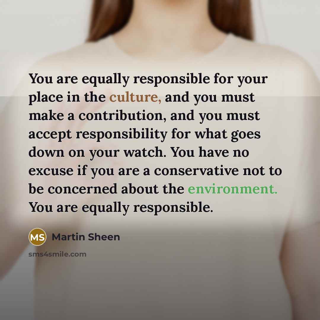 “You are equally responsible for your place in the culture, and you must make a contribution, and you must accept responsibility for what goes down on your watch. You have no excuse if you are a conservative not to be concerned about the environment. You are equally responsible.” quote by Martin Sheen