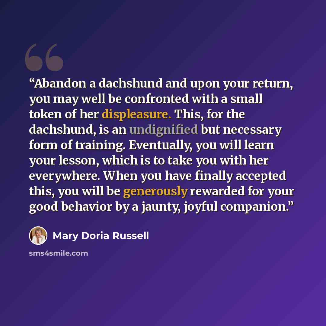 “Abandon a dachshund and upon your return, you may well be confronted with a small token of her displeasure. This, for the dachshund, is an undignified but necessary form of training. Eventually, you will learn your lesson, which is to take you with her everywhere. When you have finally accepted…” quote by Mary Doria Russell