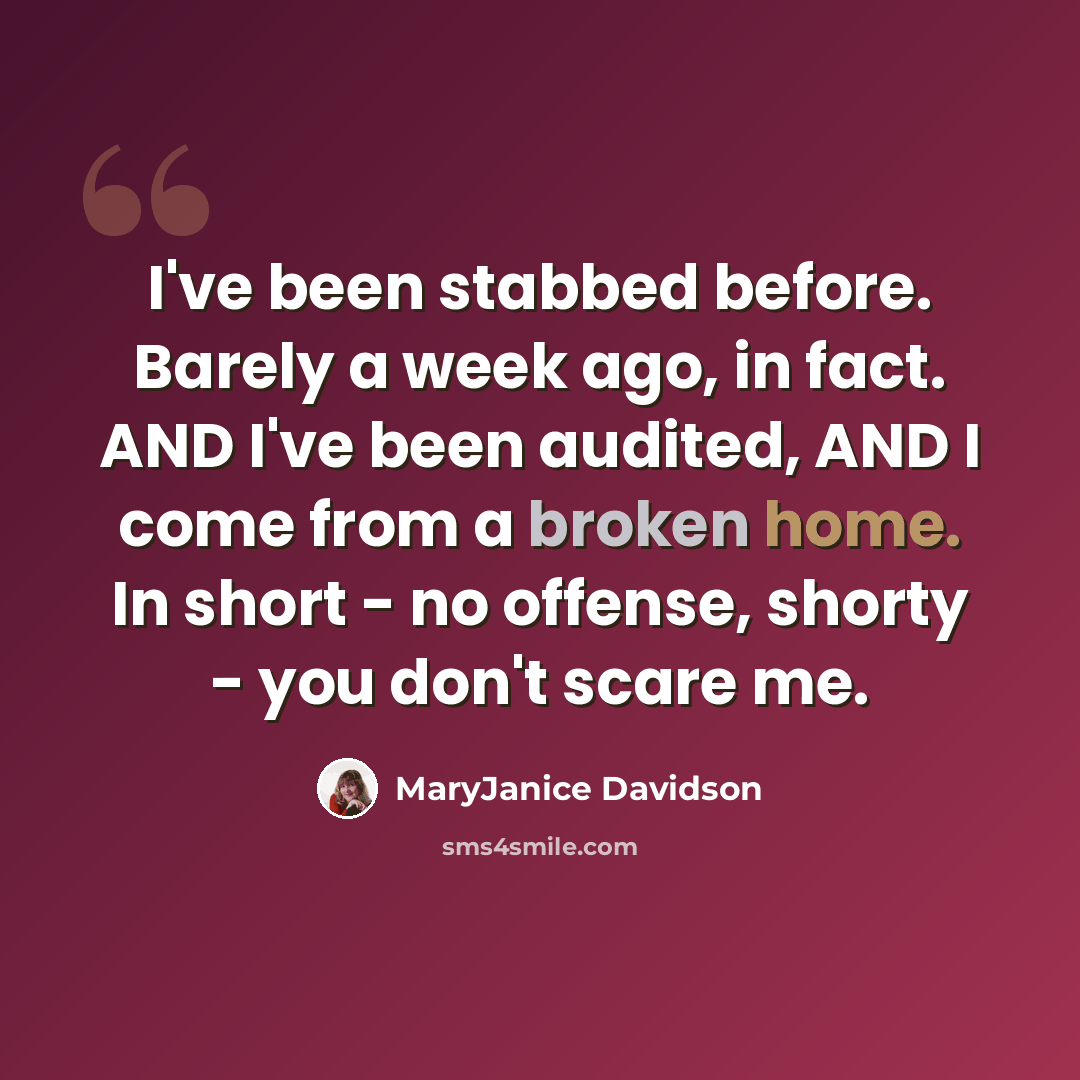 “I've been stabbed before. Barely a week ago, in fact. AND I've been audited, AND I come from a broken home. In short - no offense, shorty - you don't scare me.” quote by MaryJanice Davidson