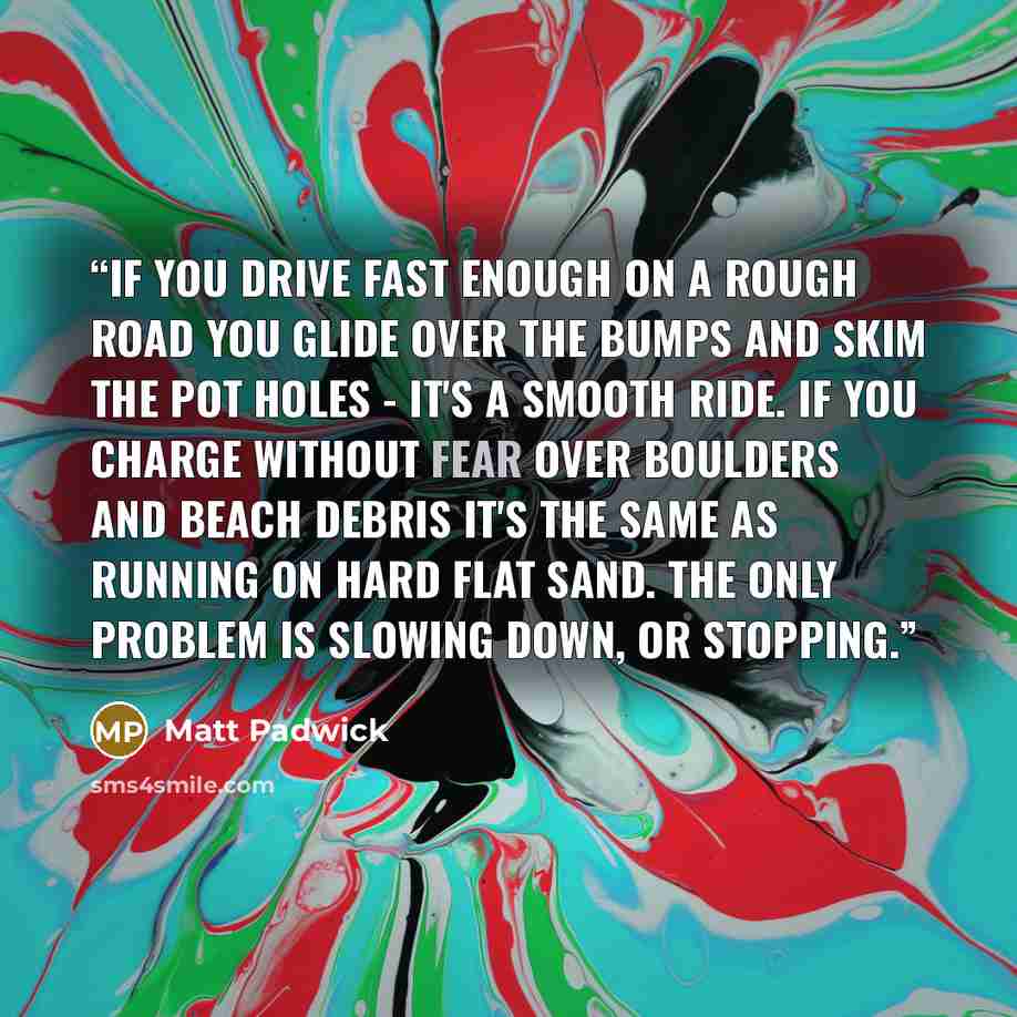 “If you drive fast enough on a rough road you glide over the bumps and skim the pot holes - it's a smooth ride. If you charge without fear over boulders and beach debris it's the same as running on hard flat sand. The only problem is slowing down, or stopping.” quote by Matt Padwick