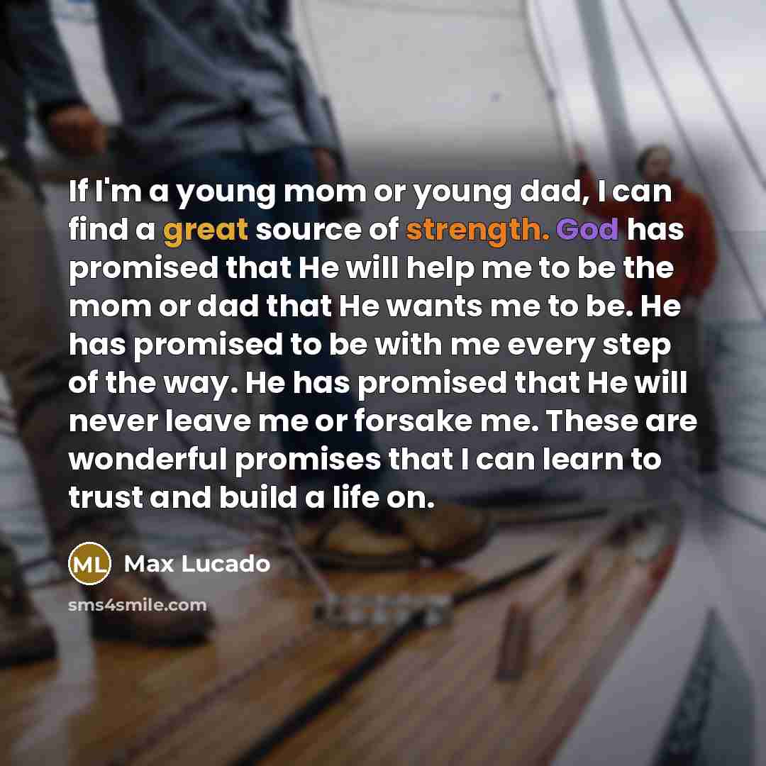 “If I'm a young mom or young dad, I can find a great source of strength. God has promised that He will help me to be the mom or dad that He wants me to be. He has promised to be with me every step of the way. He has promised that He will never leave me or forsake me. These are wonderful promises…” quote by Max Lucado