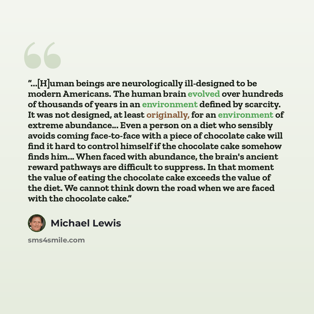 “...[H]uman beings are neurologically ill-designed to be modern Americans. The human brain evolved over hundreds of thousands of years in an environment defined by scarcity. It was not designed, at least originally, for an environment of extreme abundance... Even a person on a diet who sensibly…” quote by Michael Lewis