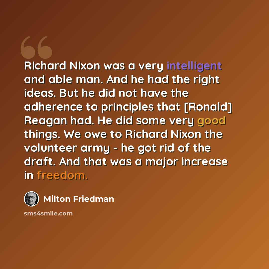 “Richard Nixon was a very intelligent and able man. And he had the right ideas. But he did not have the adherence to principles that [Ronald] Reagan had. He did some very good things. We owe to Richard Nixon the volunteer army - he got rid of the draft. And that was a major increase in freedom.” quote by Milton Friedman