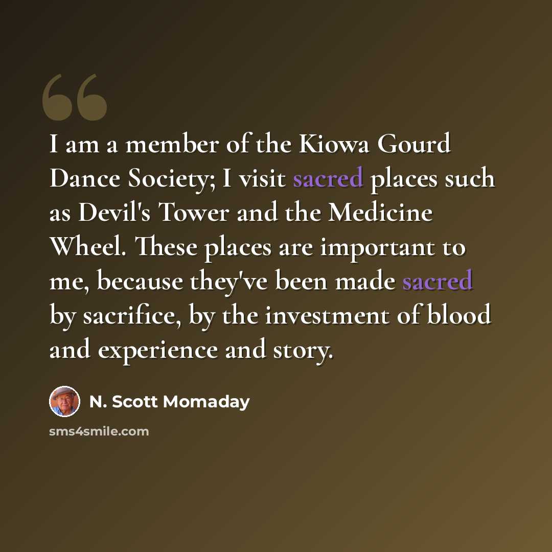 “I am a member of the Kiowa Gourd Dance Society; I visit sacred places such as Devil's Tower and the Medicine Wheel. These places are important to me, because they've been made sacred by sacrifice, by the investment of blood and experience and story.” quote by N. Scott Momaday