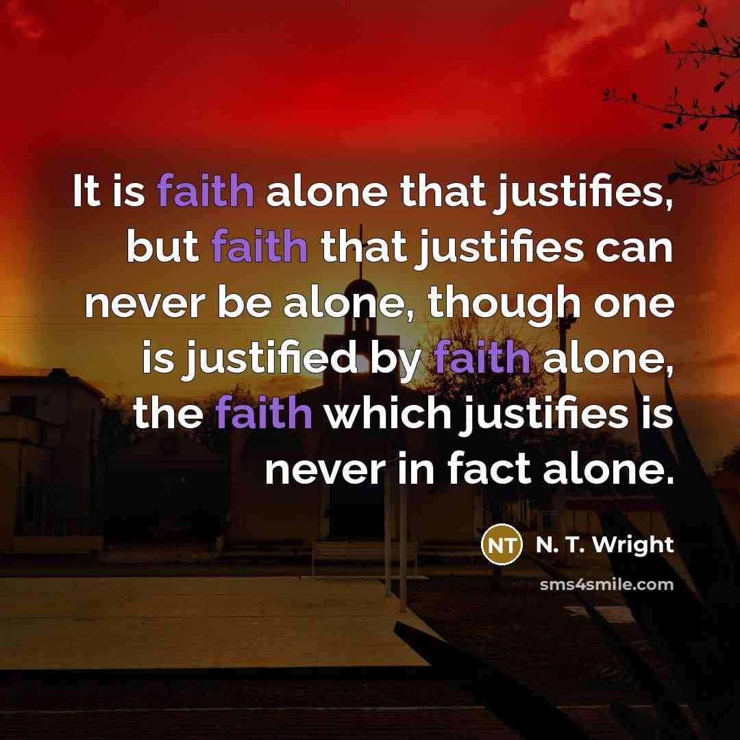 “It is faith alone that justifies, but faith that justifies can never be alone, though one is justified by faith alone, the faith which justifies is never in fact alone.” quote by N. T. Wright