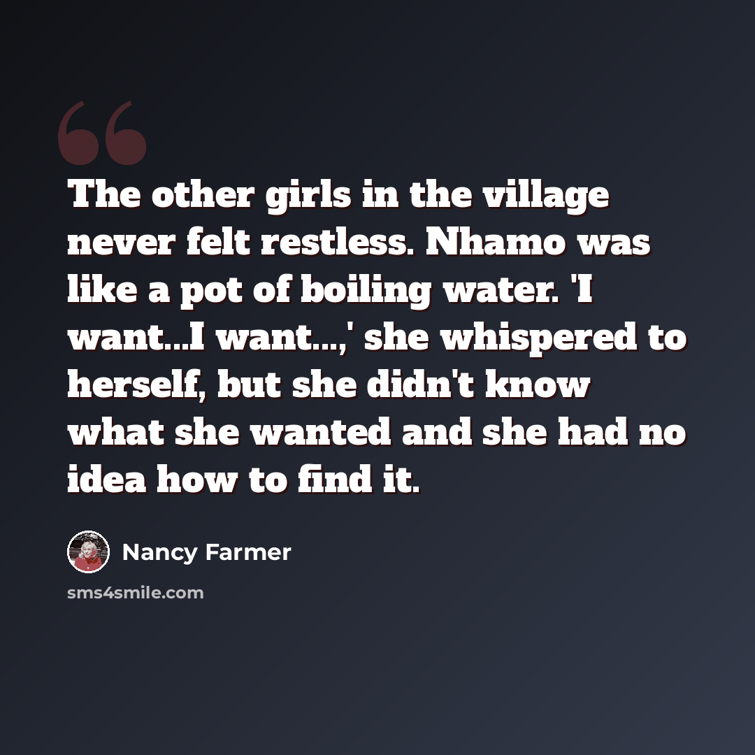 “The other girls in the village never felt restless. Nhamo was like a pot of boiling water. 'I want...I want...,' she whispered to herself, but she didn't know what she wanted and she had no idea how to find it.” quote by Nancy Farmer