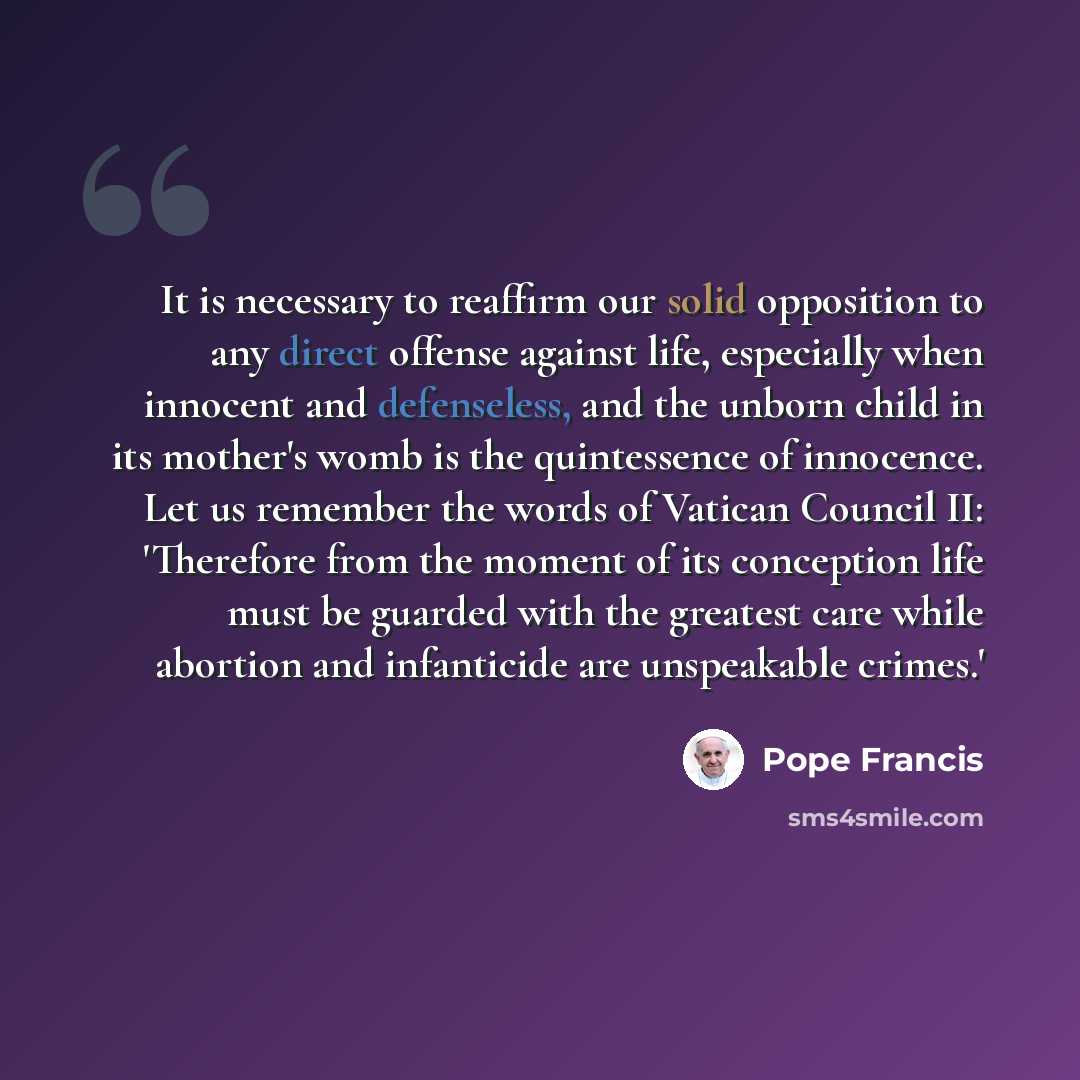 “It is necessary to reaffirm our solid opposition to any direct offense against life, especially when innocent and defenseless, and the unborn child in its mother's womb is the quintessence of innocence. Let us remember the words of Vatican Council II: 'Therefore from the moment of its conception…” quote by Pope Francis