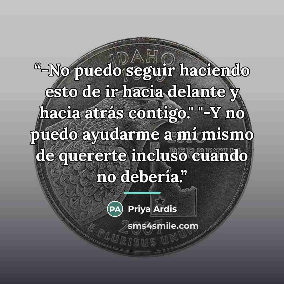 “-No puedo seguir haciendo esto de ir hacia delante y hacia atrás contigo." "-Y no puedo ayudarme a mí mismo de quererte incluso cuando no debería.” quote by Priya Ardis