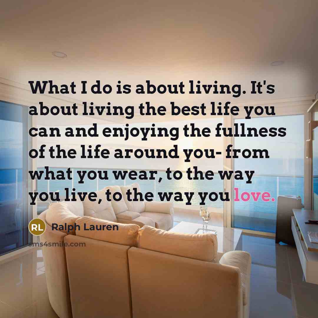 “What I do is about living. It's about living the best life you can and enjoying the fullness of the life around you- from what you wear, to the way you live, to the way you love.” quote by Ralph Lauren