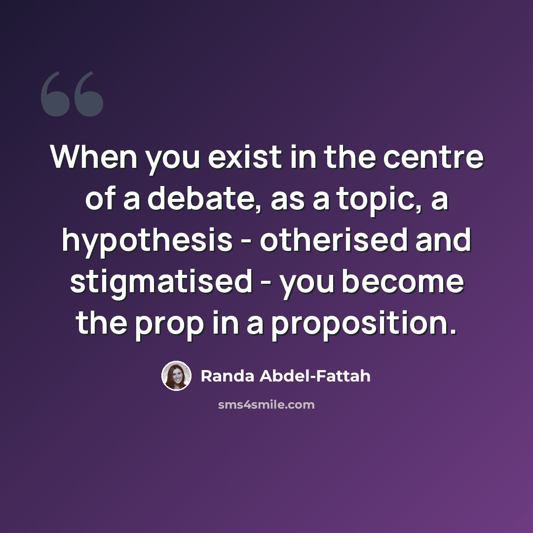 “When you exist in the centre of a debate, as a topic, a hypothesis - otherised and stigmatised - you become the prop in a proposition.” quote by Randa Abdel-Fattah
