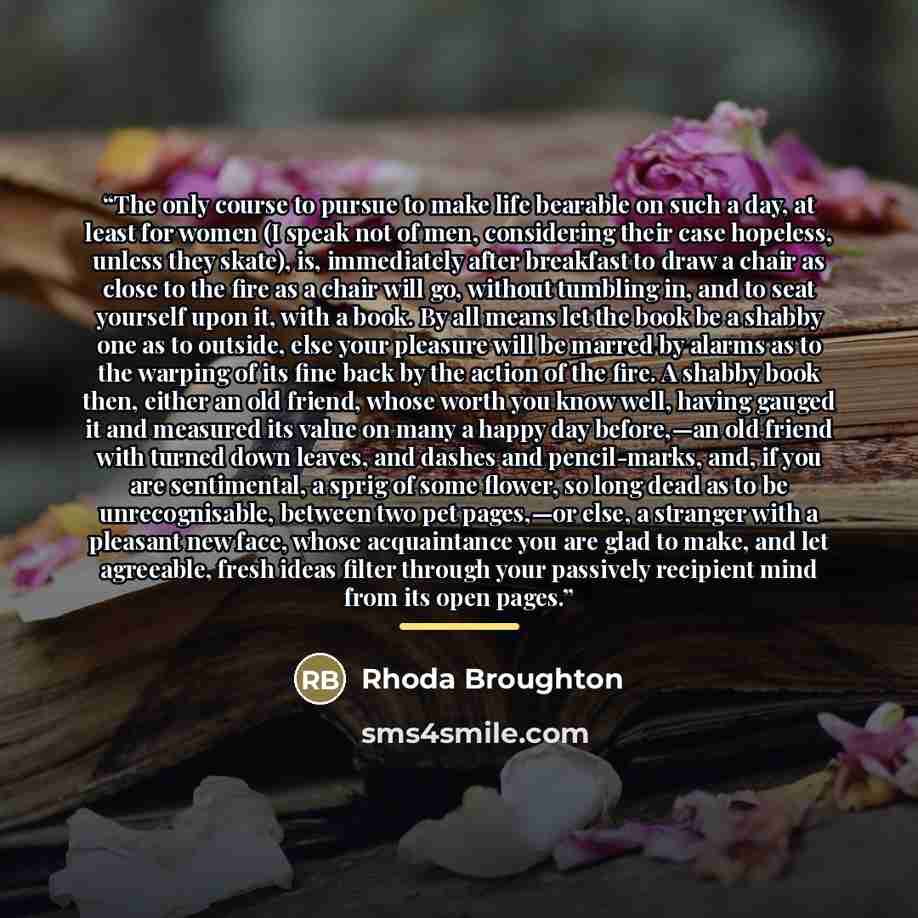 “The only course to pursue to make life bearable on such a day, at least for women (I speak not of men, considering their case hopeless, unless they skate), is, immediately after breakfast to draw a chair as close to the fire as a chair will go, without tumbling in, and to seat yourself upon it…” quote by Rhoda Broughton