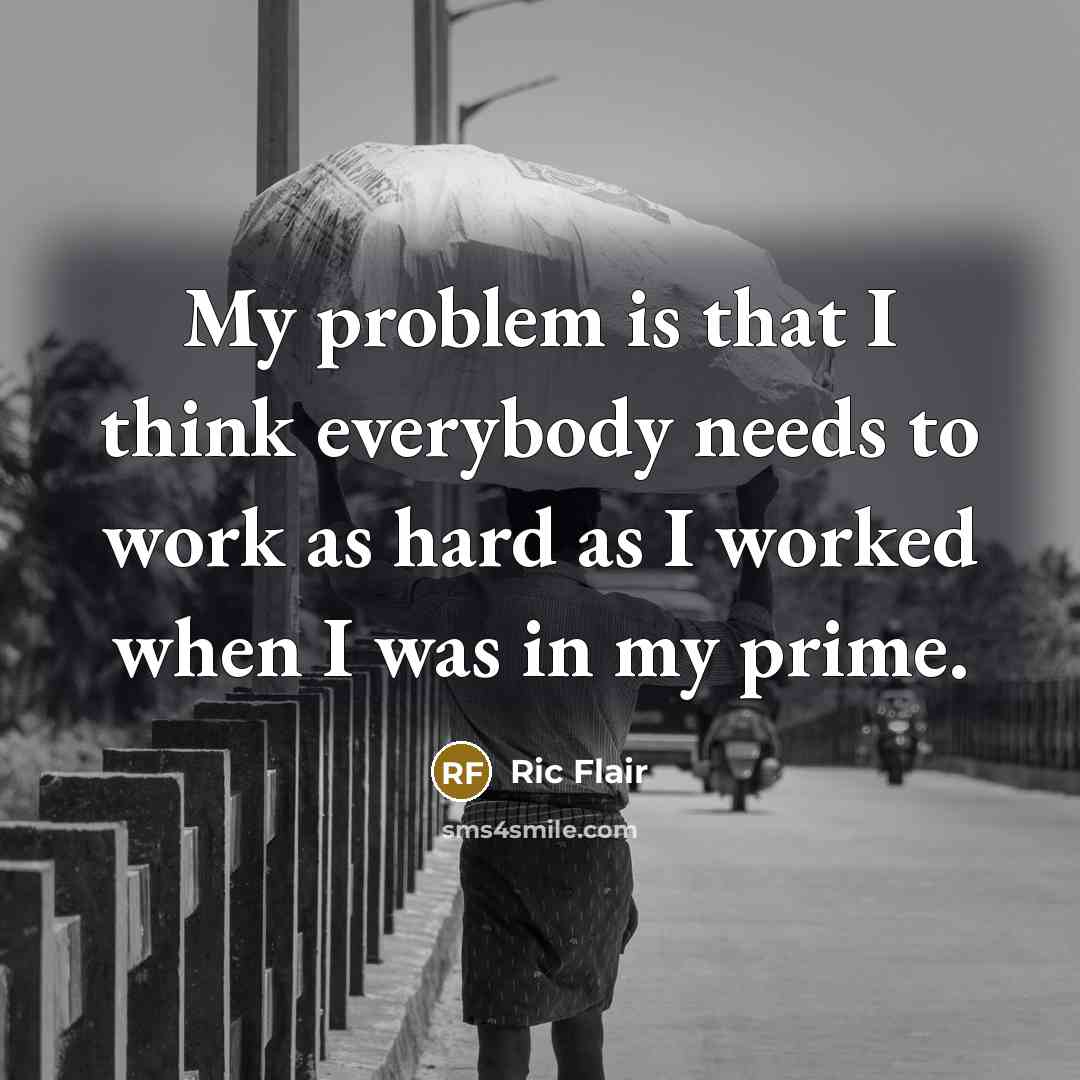 “My problem is that I think everybody needs to work as hard as I worked when I was in my prime.” quote by Ric Flair