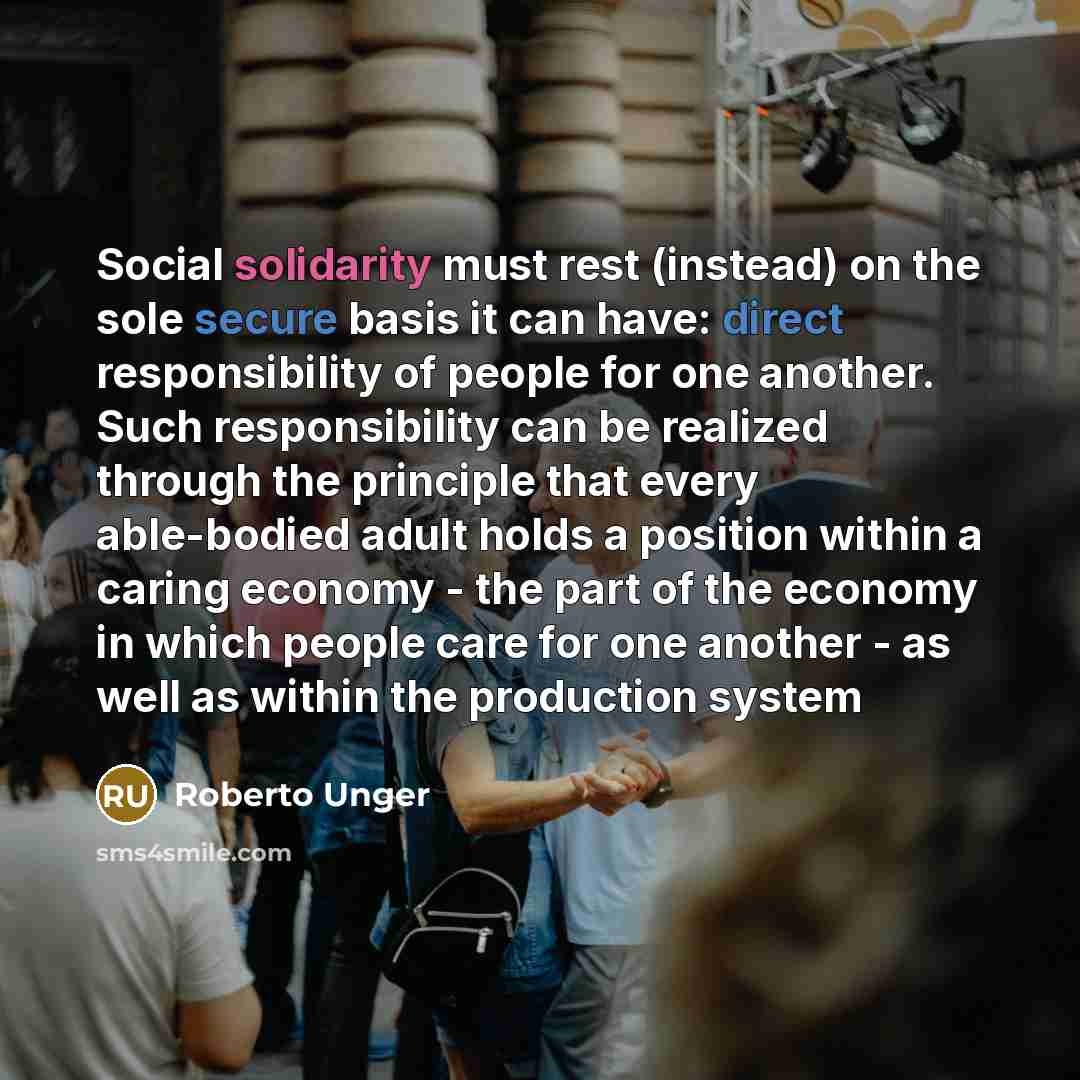 “Social solidarity must rest (instead) on the sole secure basis it can have: direct responsibility of people for one another. Such responsibility can be realized through the principle that every able-bodied adult holds a position within a caring economy - the part of the economy in which people…” quote by Roberto Unger