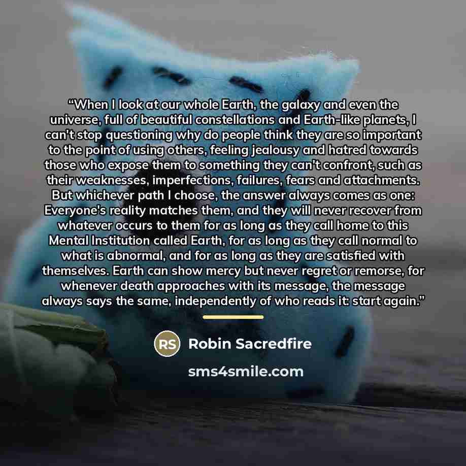 “When I look at our whole Earth, the galaxy and even the universe, full of beautiful constellations and Earth-like planets, I can't stop questioning why do people think they are so important to the point of using others, feeling jealousy and hatred towards those who expose them to something they…” quote by Robin Sacredfire
