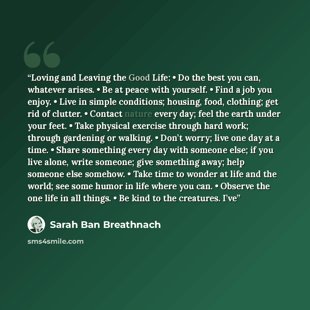 “Loving and Leaving the Good Life: • Do the best you can, whatever arises. • Be at peace with yourself. • Find a job you enjoy. • Live in simple conditions; housing, food, clothing; get rid of clutter. • Contact nature every day; feel the earth under your feet. • Take physical exercise through hard…” quote by Sarah Ban Breathnach