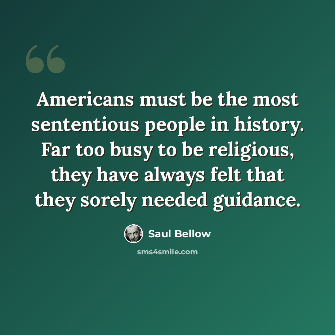 “Americans must be the most sententious people in history. Far too busy to be religious, they have always felt that they sorely needed guidance.” quote by Saul Bellow