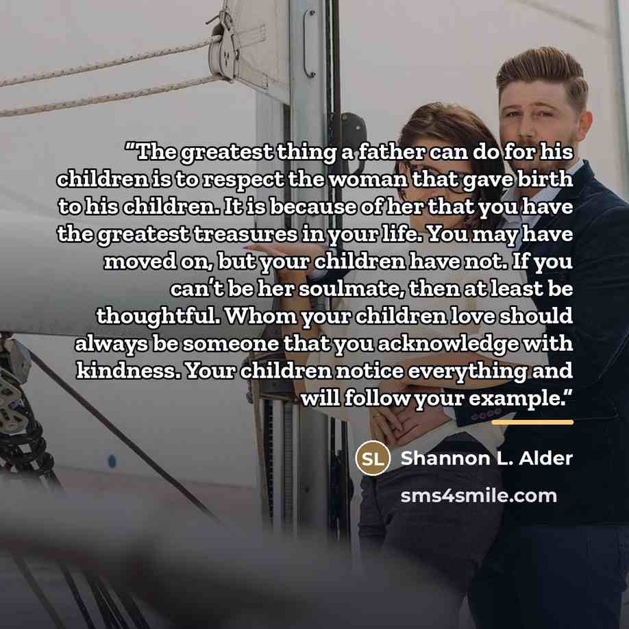 “The greatest thing a father can do for his children is to respect the woman that gave birth to his children. It is because of her that you have the greatest treasures in your life. You may have moved on, but your children have not. If you can’t be her soulmate, then at least be thoughtful. Whom…” quote by Shannon L. Alder