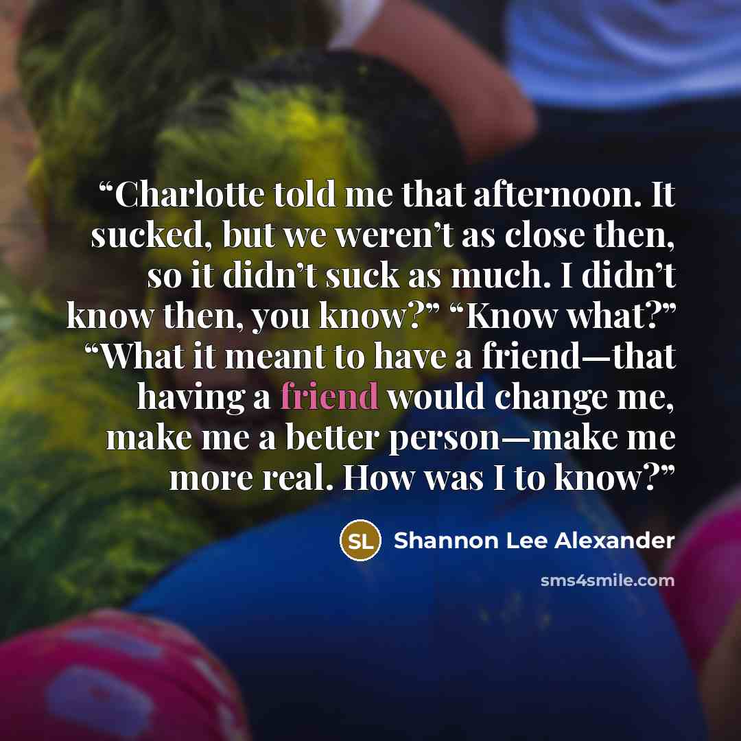 “Charlotte told me that afternoon. It sucked, but we weren’t as close then, so it didn’t suck as much. I didn’t know then, you know?” “Know what?” “What it meant to have a friend—that having a friend would change me, make me a better person—make me more real. How was I to know?” quote by Shannon Lee Alexander