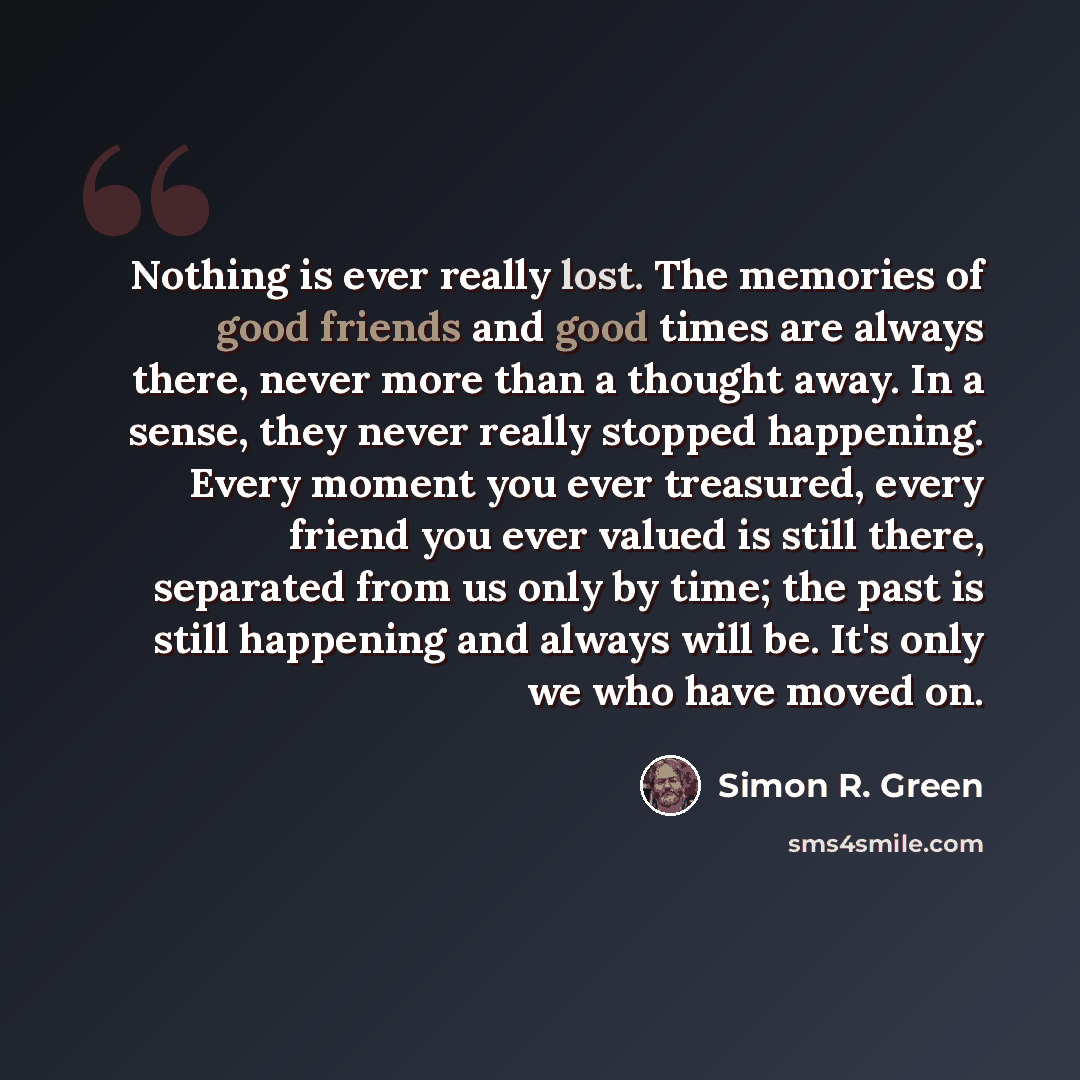 “Nothing is ever really lost. The memories of good friends and good times are always there, never more than a thought away. In a sense, they never really stopped happening. Every moment you ever treasured, every friend you ever valued is still there, separated from us only by time; the past is…” quote by Simon R. Green