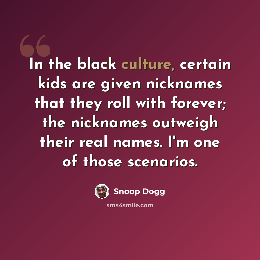 “In the black culture, certain kids are given nicknames that they roll with forever; the nicknames outweigh their real names. I'm one of those scenarios.” quote by Snoop Dogg
