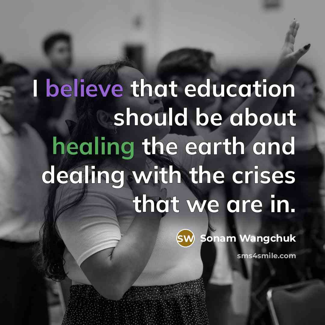 “I believe that education should be about healing the earth and dealing with the crises that we are in.” quote by Sonam Wangchuk