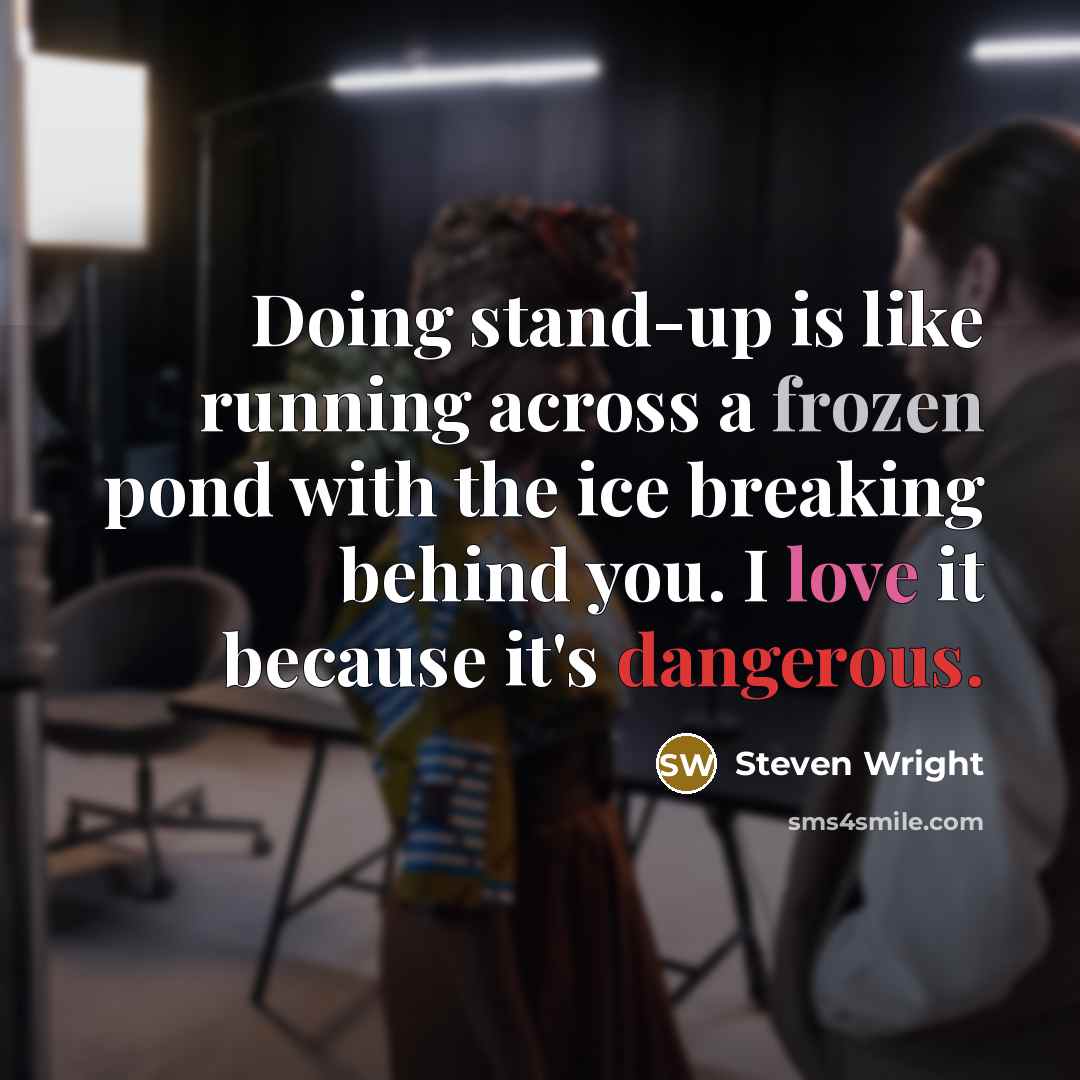 “Doing stand-up is like running across a frozen pond with the ice breaking behind you. I love it because it's dangerous.” quote by Steven Wright