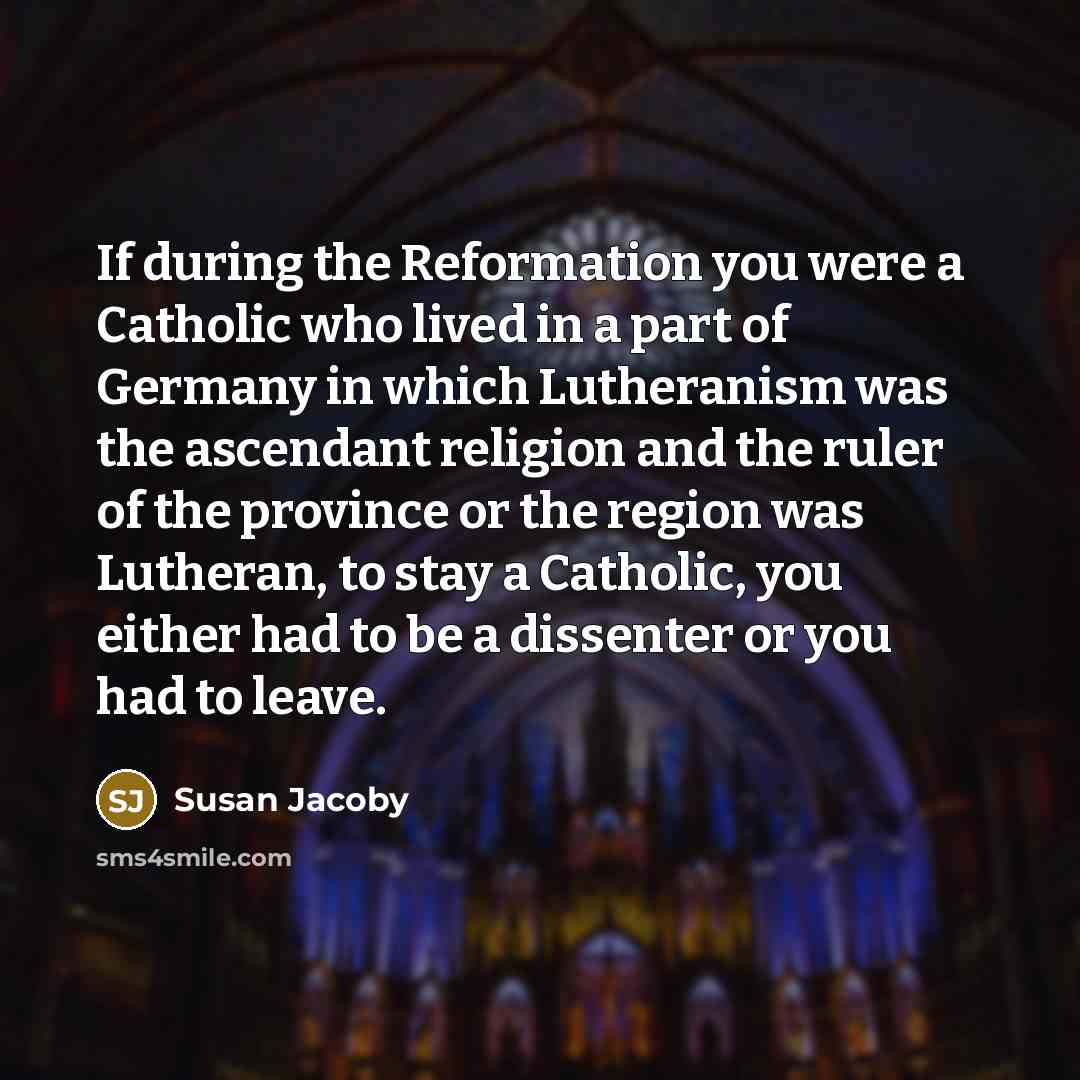“If during the Reformation you were a Catholic who lived in a part of Germany in which Lutheranism was the ascendant religion and the ruler of the province or the region was Lutheran, to stay a Catholic, you either had to be a dissenter or you had to leave.” quote by Susan Jacoby