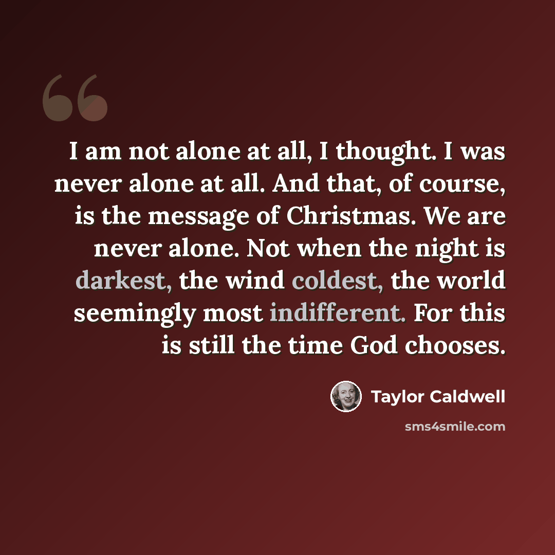 “I am not alone at all, I thought. I was never alone at all. And that, of course, is the message of Christmas. We are never alone. Not when the night is darkest, the wind coldest, the world seemingly most indifferent. For this is still the time God chooses.” quote by Taylor Caldwell