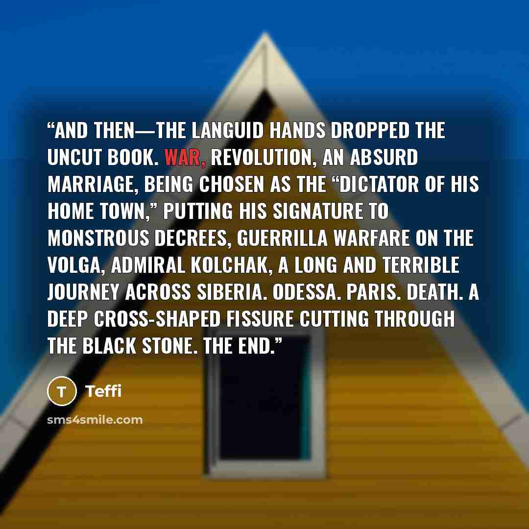 “And then—the languid hands dropped the uncut book. War, revolution, an absurd marriage, being chosen as the “dictator of his home town,” putting his signature to monstrous decrees, guerrilla warfare on the Volga, Admiral Kolchak, a long and terrible journey across Siberia. Odessa. Paris. Death. A…” quote by Teffi