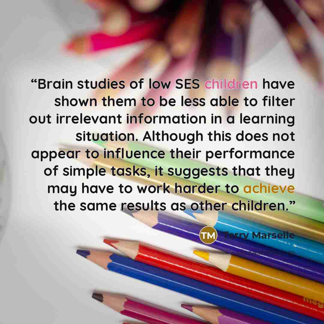 “Brain studies of low SES children have shown them to be less able to filter out irrelevant information in a learning situation. Although this does not appear to influence their performance of simple tasks, it suggests that they may have to work harder to achieve the same results as other children.” quote by Terry Marselle