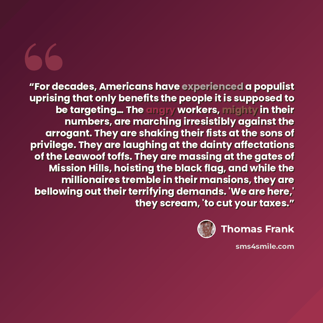 “For decades, Americans have experienced a populist uprising that only benefits the people it is supposed to be targeting… The angry workers, mighty in their numbers, are marching irresistibly against the arrogant. They are shaking their fists at the sons of privilege. They are laughing at the…” quote by Thomas Frank