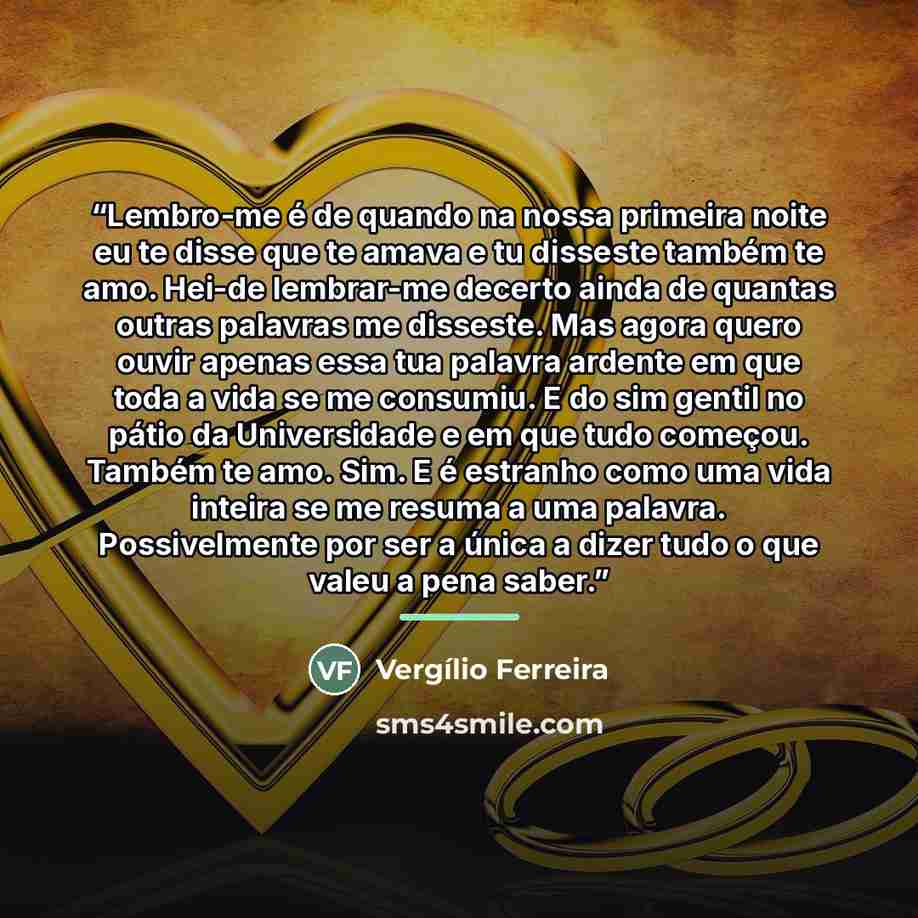 “Lembro-me é de quando na nossa primeira noite eu te disse que te amava e tu disseste também te amo. Hei-de lembrar-me decerto ainda de quantas outras palavras me disseste. Mas agora quero ouvir apenas essa tua palavra ardente em que toda a vida se me consumiu. E do sim gentil no pátio da…” quote by Vergílio Ferreira