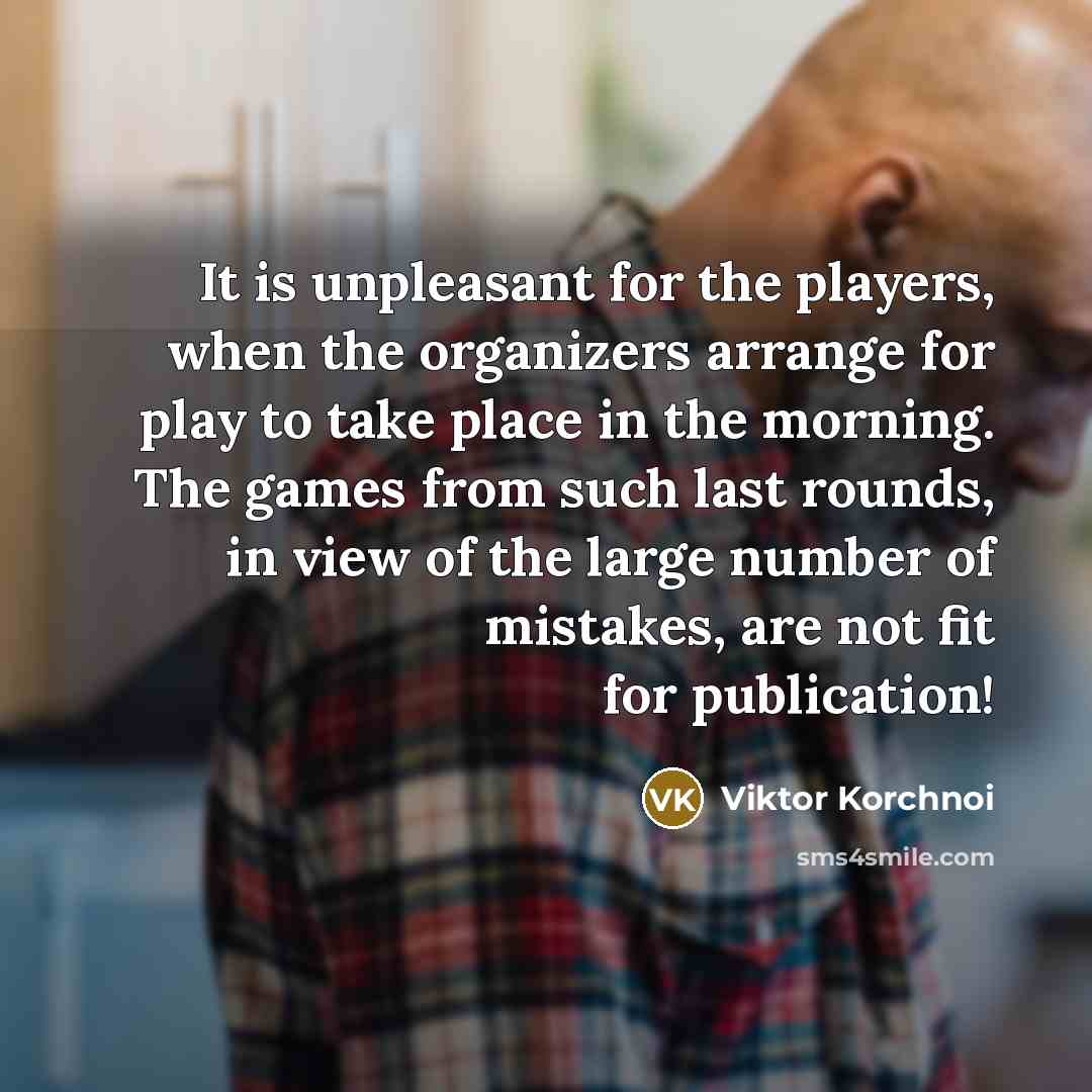 “It is unpleasant for the players, when the organizers arrange for play to take place in the morning. The games from such last rounds, in view of the large number of mistakes, are not fit for publication!” quote by Viktor Korchnoi