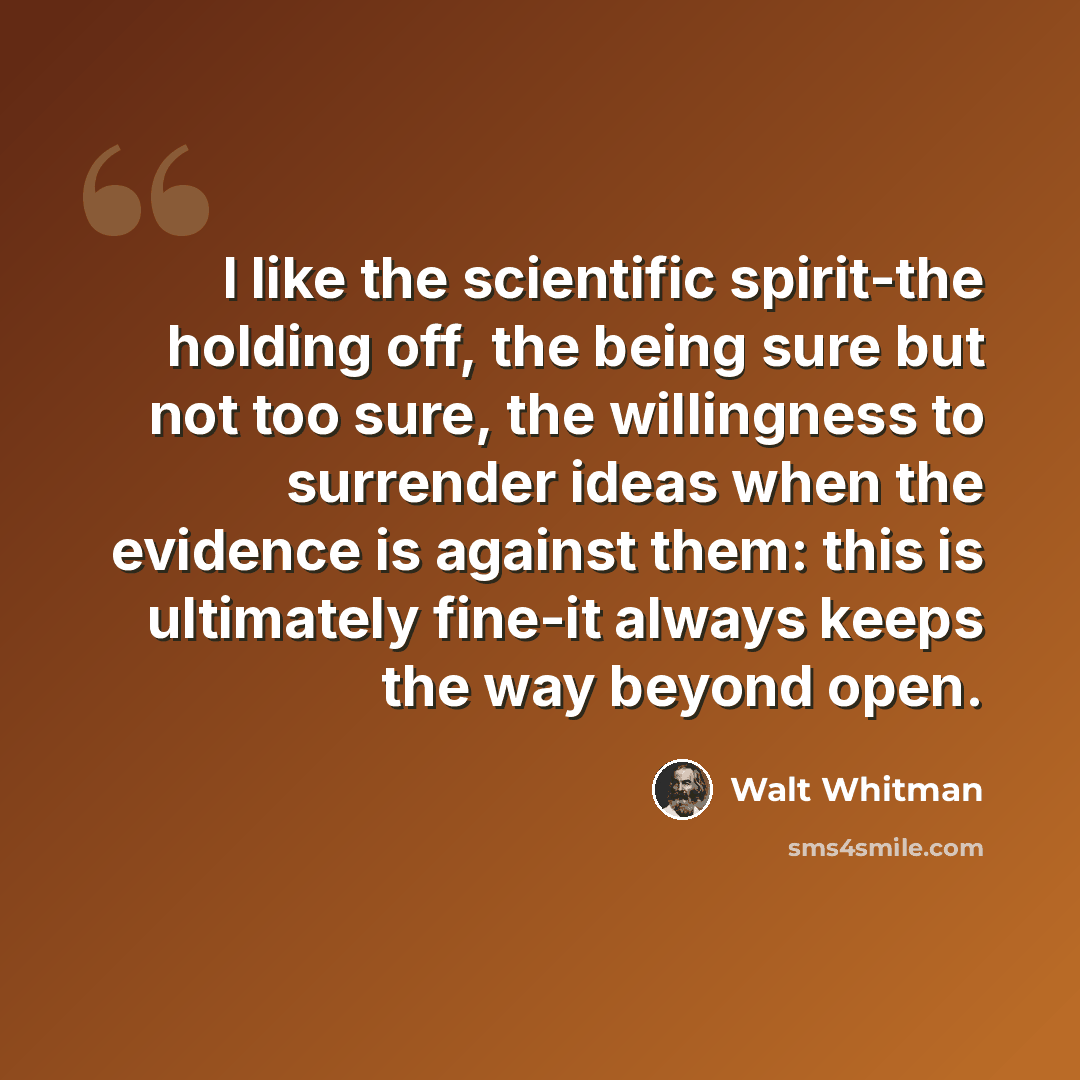 “I like the scientific spirit-the holding off, the being sure but not too sure, the willingness to surrender ideas when the evidence is against them: this is ultimately fine-it always keeps the way beyond open.” quote by Walt Whitman