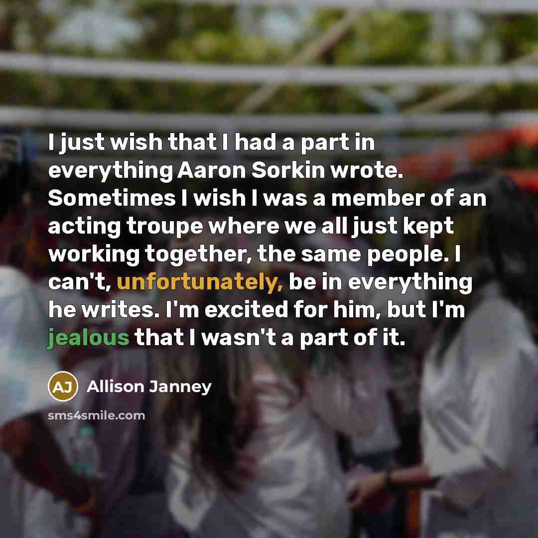 “I just wish that I had a part in everything Aaron Sorkin wrote. Sometimes I wish I was a member of an acting troupe where we all just kept working together, the same people. I can't, unfortunately, be in everything he writes. I'm excited for him, but I'm jealous that I wasn't a part of it.” quote by Allison Janney