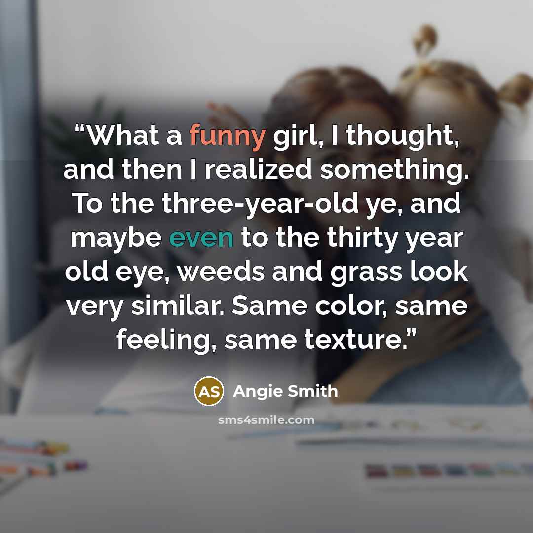 “What a funny girl, I thought, and then I realized something. To the three-year-old ye, and maybe even to the thirty year old eye, weeds and grass look very similar. Same color, same feeling, same texture.” quote by Angie Smith
