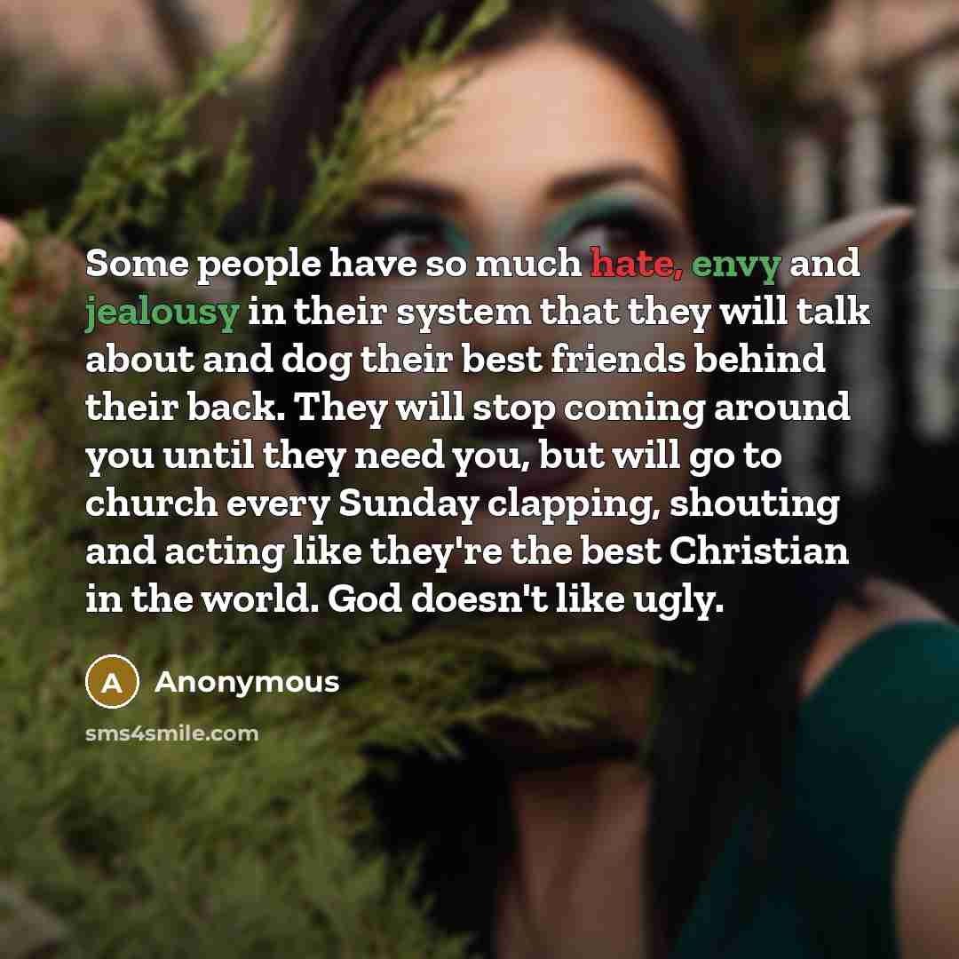 “Some people have so much hate, envy and jealousy in their system that they will talk about and dog their best friends behind their back. They will stop coming around you until they need you, but will go to church every Sunday clapping, shouting and acting like they're the best Christian in the…” quote by Anonymous