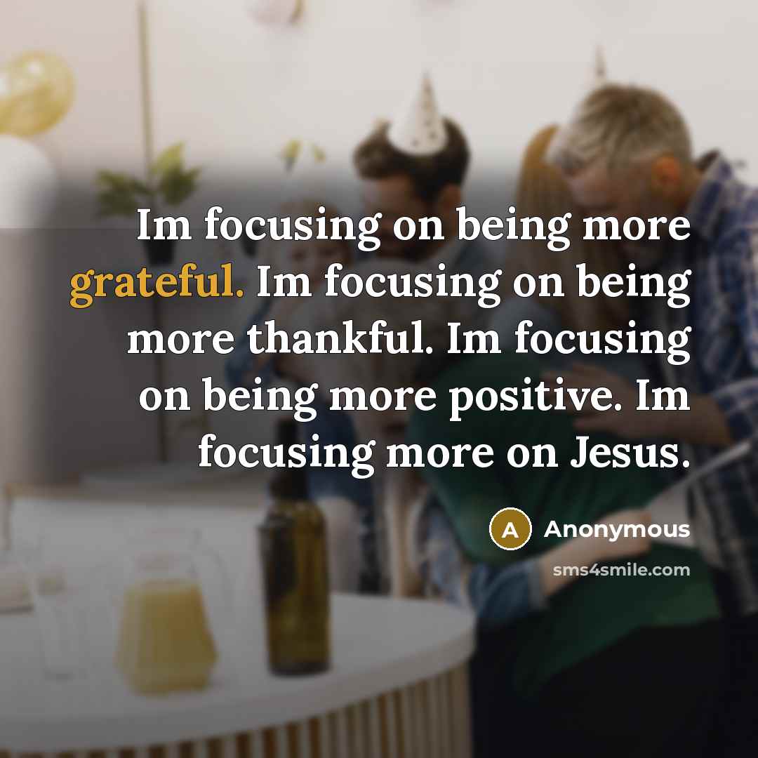 “Im focusing on being more grateful. Im focusing on being more thankful. Im focusing on being more positive. Im focusing more on Jesus.” quote by Anonymous