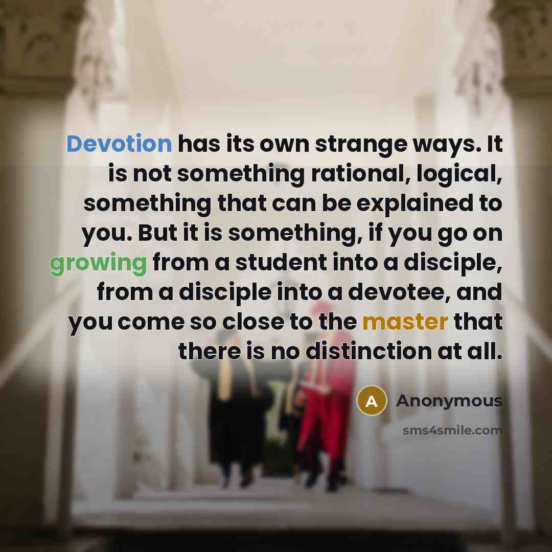 “Devotion has its own strange ways. It is not something rational, logical, something that can be explained to you. But it is something, if you go on growing from a student into a disciple, from a disciple into a devotee, and you come so close to the master that there is no distinction at all.” quote by Anonymous