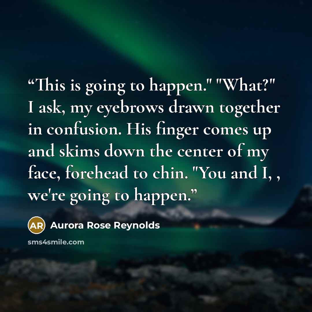 “This is going to happen." "What?" I ask, my eyebrows drawn together in confusion. His finger comes up and skims down the center of my face, forehead to chin. "You and I, , we're going to happen.” quote by Aurora Rose Reynolds