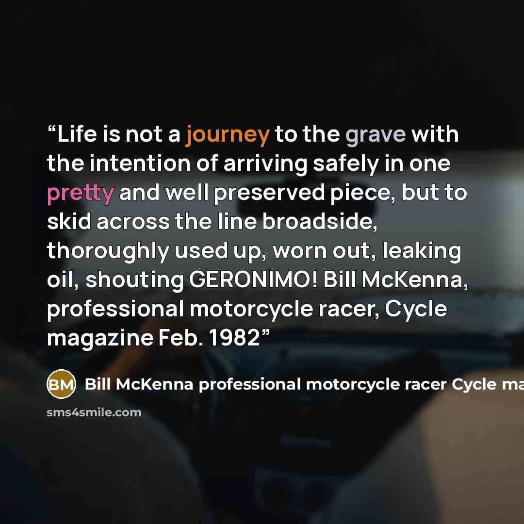 “Life is not a journey to the grave with the intention of arriving safely in one pretty and well preserved piece, but to skid across the line broadside, thoroughly used up, worn out, leaking oil, shouting GERONIMO! Bill McKenna, professional motorcycle racer, Cycle magazine Feb. 1982” quote by Bill McKenna professional motorcycle racer Cycle magazine Feb. 1982